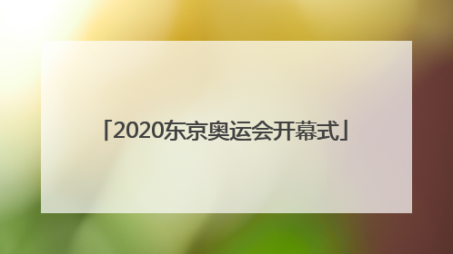 「2020东京奥运会开幕式」2020东京奥运会开幕式节目单