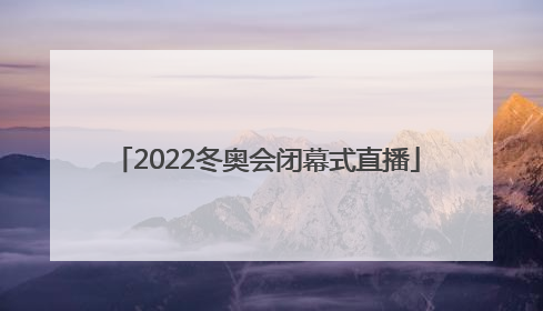 「2022冬奥会闭幕式直播」2022冬奥会闭幕式直播回放